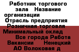 Работник торгового зала › Название организации ­ Team PRO 24 › Отрасль предприятия ­ Розничная торговля › Минимальный оклад ­ 25 000 - Все города Работа » Вакансии   . Ненецкий АО,Волоковая д.